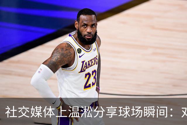 社交媒体上温淞分享球场瞬间：对昔日风华的追忆与感慨