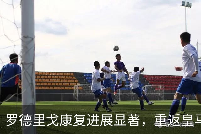 罗德里戈康复进展显著，重返皇马赛场的曙光渐近