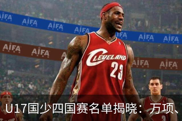 U17国少四国赛名单揭晓：万项、邝兆镭、帅惟浩领衔出征